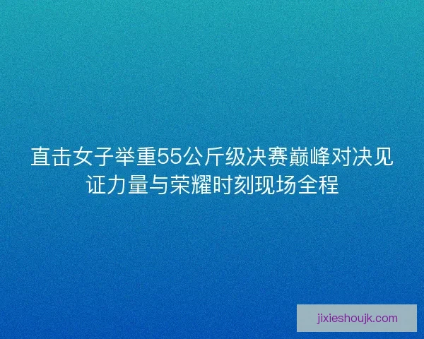 直击女子举重55公斤级决赛巅峰对决见证力量与荣耀时刻现场全程