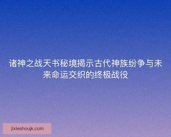 诸神之战天书秘境揭示古代神族纷争与未来命运交织的终极战役