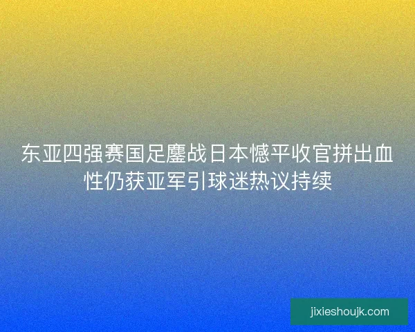 东亚四强赛国足鏖战日本憾平收官拼出血性仍获亚军引球迷热议持续