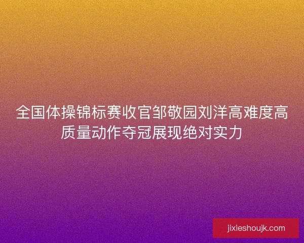 全国体操锦标赛收官邹敬园刘洋高难度高质量动作夺冠展现绝对实力