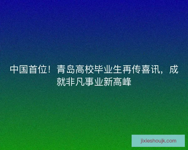 中国首位！青岛高校毕业生再传喜讯，成就非凡事业新高峰
