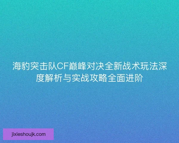 海豹突击队CF巅峰对决全新战术玩法深度解析与实战攻略全面进阶
