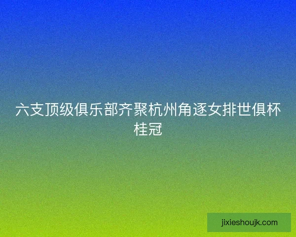 六支顶级俱乐部齐聚杭州角逐女排世俱杯桂冠