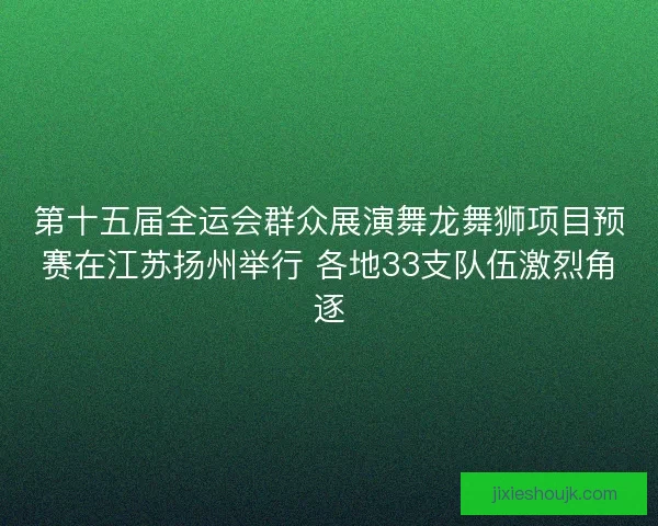 第十五届全运会群众展演舞龙舞狮项目预赛在江苏扬州举行 各地33支队伍激烈角逐