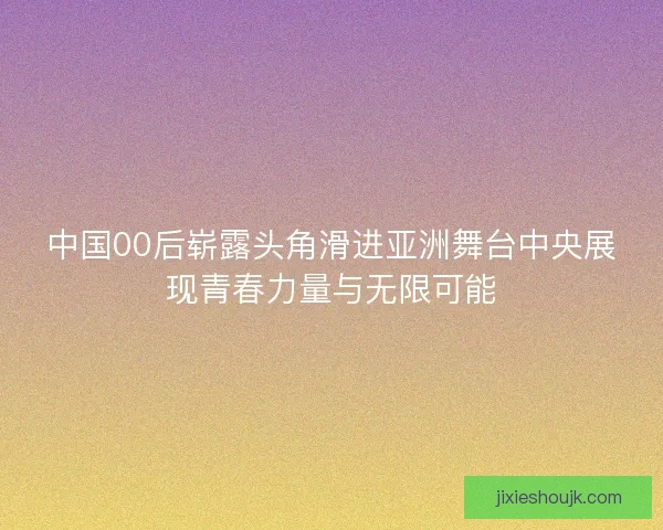 中国00后崭露头角滑进亚洲舞台中央展现青春力量与无限可能
