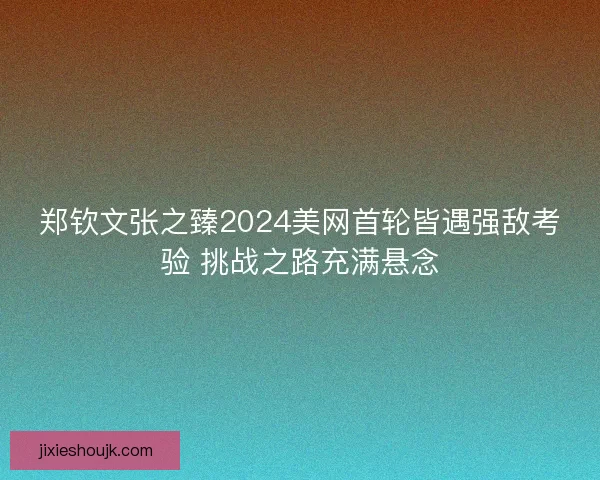 郑钦文张之臻2024美网首轮皆遇强敌考验 挑战之路充满悬念